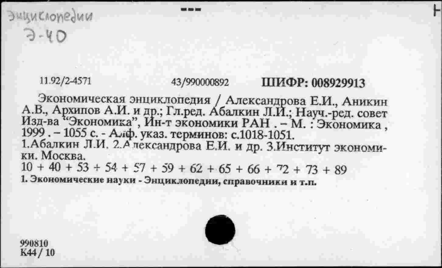 ﻿
11.92/2-4571	43/990000892 ШИФР: 008929913
Экономическая энциклопедия / Александрова Е.И., Аникин А.В., Апхипов А.И. и дп.; Гл.ред. Абалкин Л.И.; Науч.-ред. совет Изд-ва ‘Экономика”, Йн-т экономики РАН . - М. : Экономика , 1999. -1055 с. - Алф. указ, терминов: с.1018-1051.
1.Абалкин Л.И, 2.А пександрова Е.И. и др. З.Институт экономики. Москва.
10 + 40 + 53 + 54 + 57 + 59 + 62 + 65 + 66 + ^2 + 73 + 89
1. Экономические науки - Энциклопедии, справочники и т.п.
990810
К44/10